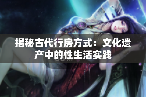 揭秘古代行房方式：文化遺產(chǎn)中的性生活實踐