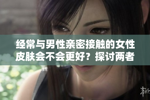 經(jīng)常與男性親密接觸的女性皮膚會(huì)不會(huì)更好？探討兩者之間的關(guān)聯(lián)與影響因素