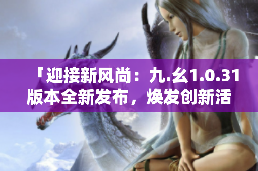 「迎接新風(fēng)尚：九.幺1.0.31版本全新發(fā)布，煥發(fā)創(chuàng)新活力！」