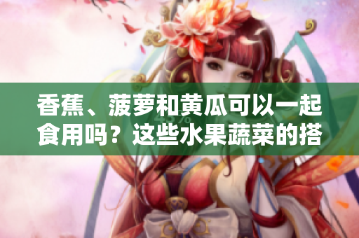 香蕉、菠蘿和黃瓜可以一起食用嗎？這些水果蔬菜的搭配是否安全？