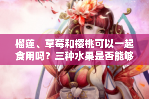 榴蓮、草莓和櫻桃可以一起食用嗎？三種水果是否能夠相互搭配食用？