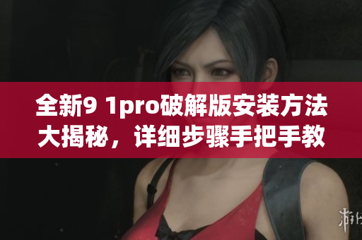 全新9 1pro破解版安裝方法大揭秘，詳細(xì)步驟手把手教你完成安裝