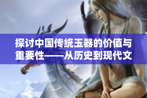 探討中國(guó)傳統(tǒng)玉器的價(jià)值與重要性——從歷史到現(xiàn)代文化的連結(jié)與傳承