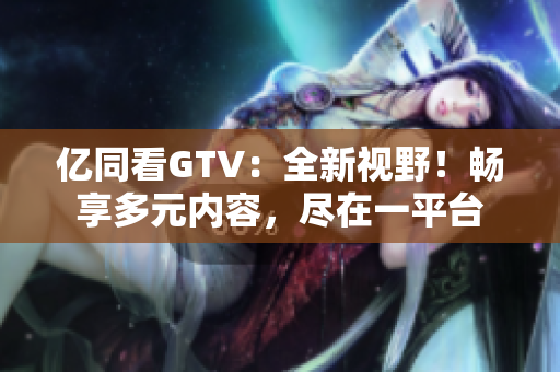 億同看GTV：全新視野！暢享多元內(nèi)容，盡在一平臺(tái)
