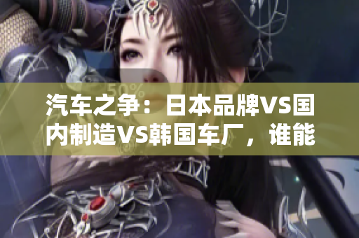 汽車之爭(zhēng)：日本品牌VS國(guó)內(nèi)制造VS韓國(guó)車廠，誰(shuí)能稱霸市場(chǎng)？
