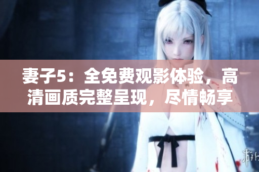 妻子5：全免費(fèi)觀影體驗(yàn)，高清畫(huà)質(zhì)完整呈現(xiàn)，盡情暢享精彩劇情！