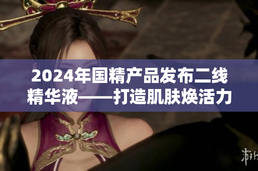 2024年國精產品發(fā)布二線精華液——打造肌膚煥活力