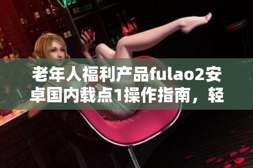 老年人福利產(chǎn)品fulao2安卓國(guó)內(nèi)載點(diǎn)1操作指南，輕松上手