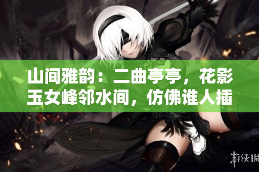 山間雅韻：二曲亭亭，花影玉女峰鄰水間，仿佛誰(shuí)人插花般優(yōu)美