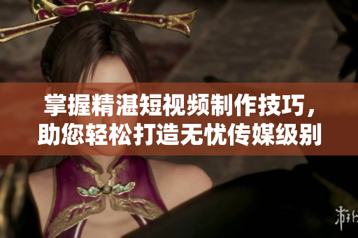 掌握精湛短視頻制作技巧，助您輕松打造無憂傳媒級別作品