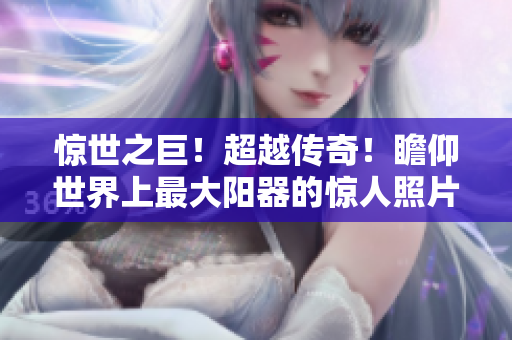 驚世之巨！超越傳奇！瞻仰世界上最大陽器的驚人照片！