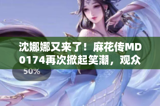 沈娜娜又來了！麻花傳MD0174再次掀起笑潮，觀眾期待新一輪歡樂