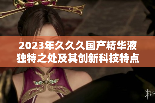 2023年久久久國產(chǎn)精華液獨(dú)特之處及其創(chuàng)新科技特點(diǎn)詳解