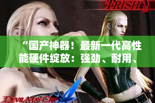 “國產(chǎn)神器！最新一代高性能硬件綻放：強勁、耐用、質(zhì)感過硬！”