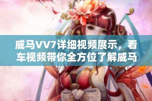 威馬VV7詳細(xì)視頻展示，看車視頻帶你全方位了解威馬VV7性能配置及外觀設(shè)計
