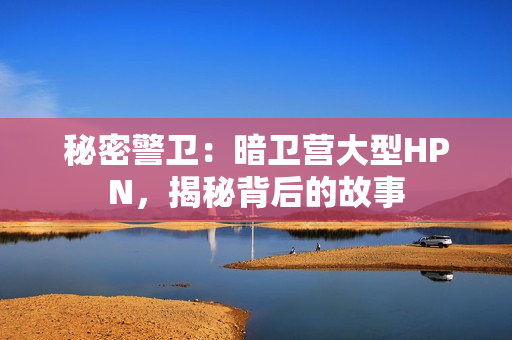 秘密警衛(wèi)：暗衛(wèi)營大型HPN，揭秘背后的故事