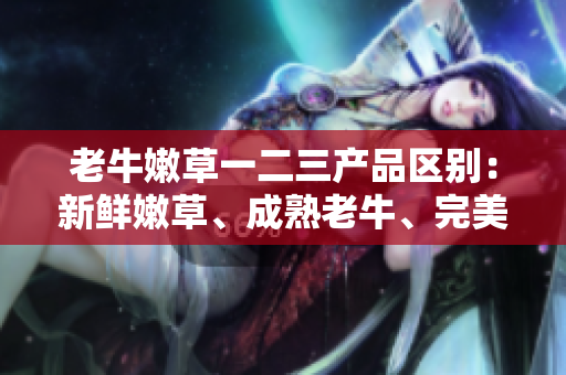 老牛嫩草一二三產(chǎn)品區(qū)別：新鮮嫩草、成熟老牛、完美融合。