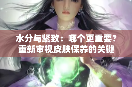 水分與緊致：哪個更重要？重新審視皮膚保養(yǎng)的關(guān)鍵