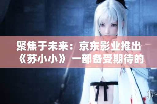 聚焦于未來(lái)：京東影業(yè)推出《蘇小小》 一部備受期待的影視作品