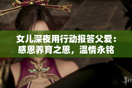 女兒深夜用行動(dòng)報(bào)答父愛(ài)：感恩養(yǎng)育之恩，溫情永銘