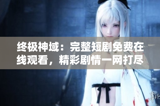 終極神域：完整短劇免費在線觀看，精彩劇情一網(wǎng)打盡