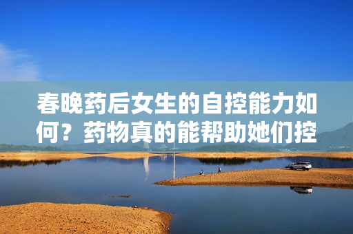 春晚藥后女生的自控能力如何？藥物真的能幫助她們控制情緒嗎？