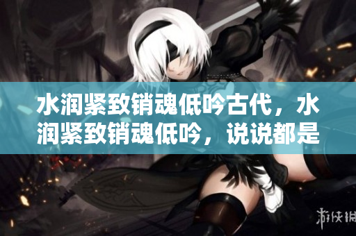 水潤緊致銷魂低吟古代，水潤緊致銷魂低吟，說說都是怎么的干對(duì)象的，睡眠を取らなくてもいい，睡覺抓著小雞一晚上會(huì)怎樣，睡過年紀(jì)最大的多少歲六十多121