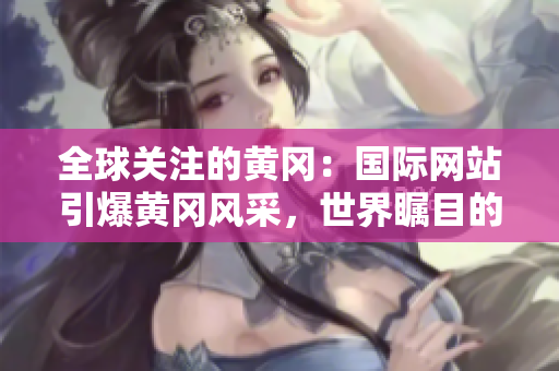 全球關(guān)注的黃岡：國際網(wǎng)站引爆黃岡風(fēng)采，世界矚目的黃岡故事在這里揭曉！