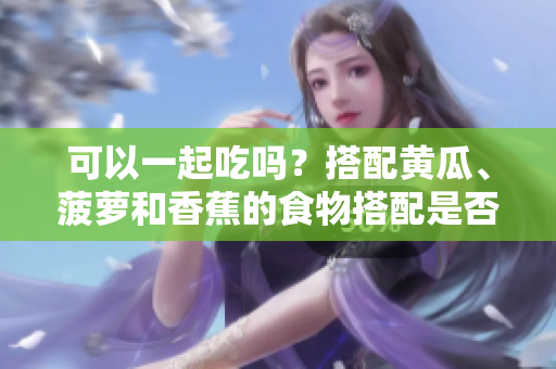 可以一起吃嗎？搭配黃瓜、菠蘿和香蕉的食物搭配是否科學？