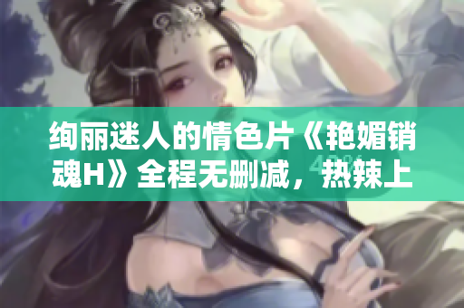 絢麗迷人的情色片《艷媚銷魂H》全程無刪減，熱辣上線！