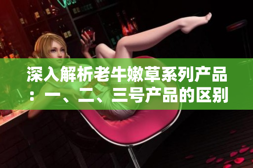 深入解析老牛嫩草系列產(chǎn)品：一、二、三號產(chǎn)品的區(qū)別和特點