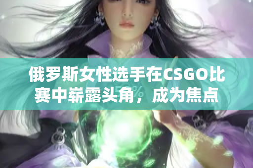 俄羅斯女性選手在CSGO比賽中嶄露頭角，成為焦點(diǎn)