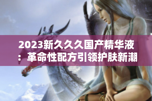 2023新久久久國產(chǎn)精華液：革命性配方引領(lǐng)護(hù)膚新潮流