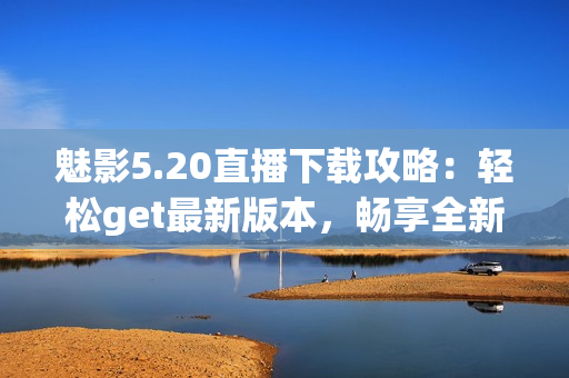 魅影5.20直播下載攻略：輕松get最新版本，暢享全新游戲體驗