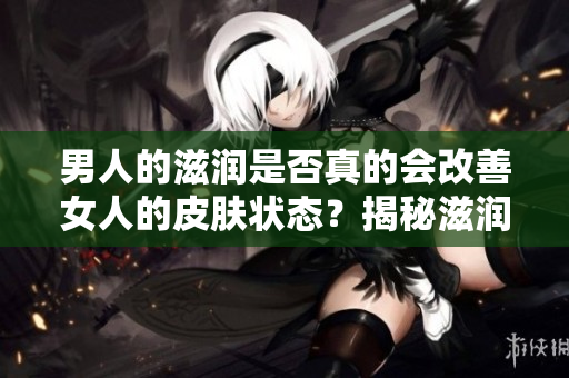 男人的滋潤(rùn)是否真的會(huì)改善女人的皮膚狀態(tài)？揭秘滋潤(rùn)對(duì)女性皮膚的真實(shí)影響