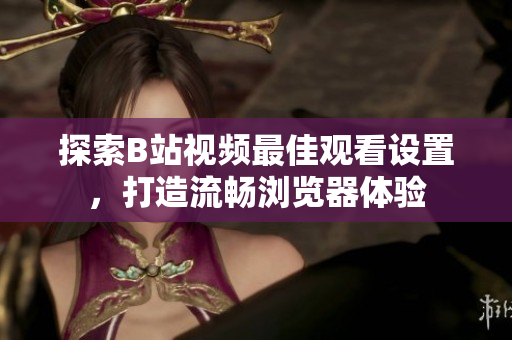探索B站視頻最佳觀看設(shè)置，打造流暢瀏覽器體驗(yàn)