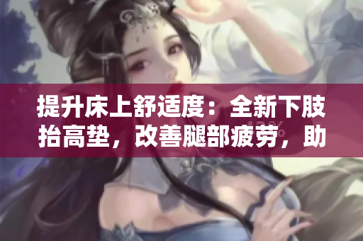提升床上舒適度：全新下肢抬高墊，改善腿部疲勞，助力翻身，增進(jìn)睡眠質(zhì)量