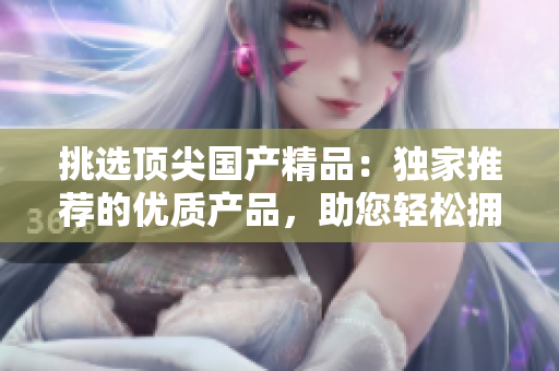 挑選頂尖國(guó)產(chǎn)精品：獨(dú)家推薦的優(yōu)質(zhì)產(chǎn)品，助您輕松擁有卓越品質(zhì)生活！