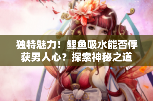 獨(dú)特魅力！鯉魚(yú)吸水能否俘獲男人心？探索神秘之道