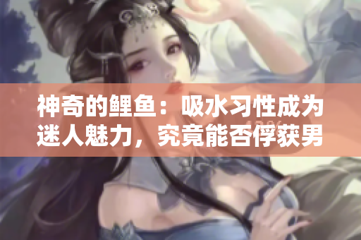 神奇的鯉魚：吸水習性成為迷人魅力，究竟能否俘獲男人心？