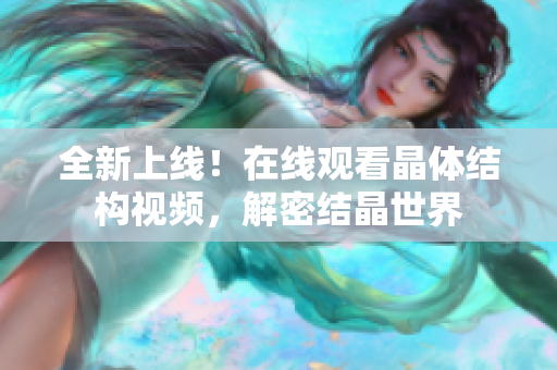 全新上線！在線觀看晶體結(jié)構(gòu)視頻，解密結(jié)晶世界