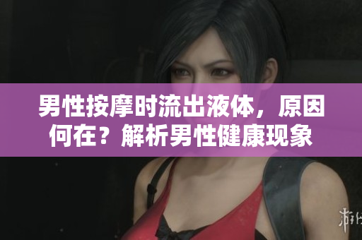 男性按摩時流出液體，原因何在？解析男性健康現(xiàn)象