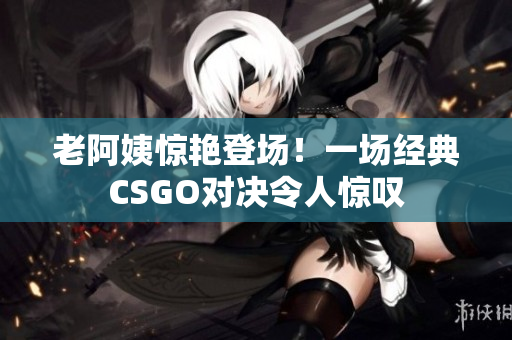 老阿姨驚艷登場(chǎng)！一場(chǎng)經(jīng)典CSGO對(duì)決令人驚嘆
