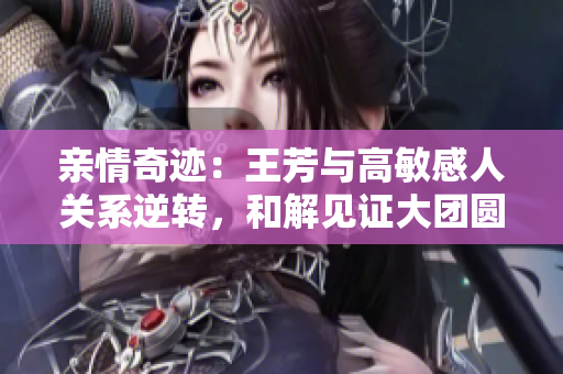 親情奇跡：王芳與高敏感人關(guān)系逆轉(zhuǎn)，和解見(jiàn)證大團(tuán)圓