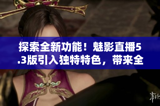 探索全新功能！魅影直播5.3版引入獨(dú)特特色，帶來全新體驗(yàn)