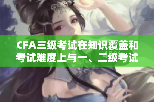 CFA三級(jí)考試在知識(shí)覆蓋和考試難度上與一、二級(jí)考試有何不同？