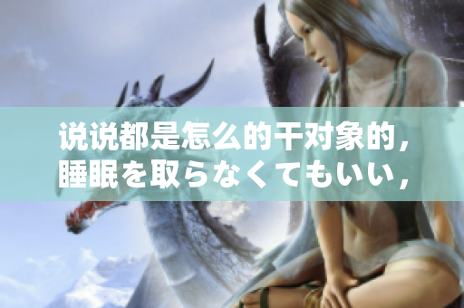 說說都是怎么的干對象的，睡眠を取らなくてもいい，睡覺抓著小雞一晚上會怎樣，睡過年紀(jì)最大的多少歲六十多，水潤緊致銷魂低吟古代，水潤緊致銷魂低吟1079
