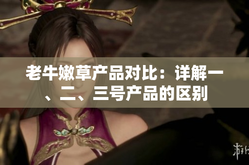 老牛嫩草產(chǎn)品對比：詳解一、二、三號產(chǎn)品的區(qū)別