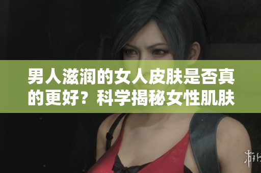 男人滋潤的女人皮膚是否真的更好？科學(xué)揭秘女性肌膚受男性影響的真相