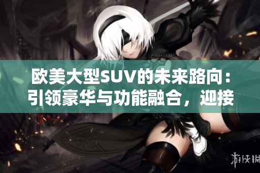 歐美大型SUV的未來路向：引領(lǐng)豪華與功能融合，迎接電動化與智能化浪潮